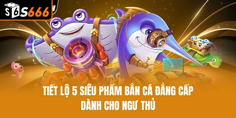 Tiết lộ 5 siêu phẩm bắn cá đẳng cấp dành cho ngư thủ